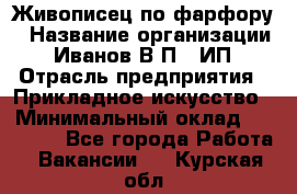 Живописец по фарфору › Название организации ­ Иванов В.П., ИП › Отрасль предприятия ­ Прикладное искусство › Минимальный оклад ­ 30 000 - Все города Работа » Вакансии   . Курская обл.